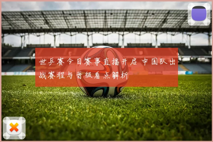 世乒赛今日赛事直播开启 中国队出战赛程与晋级看点解析