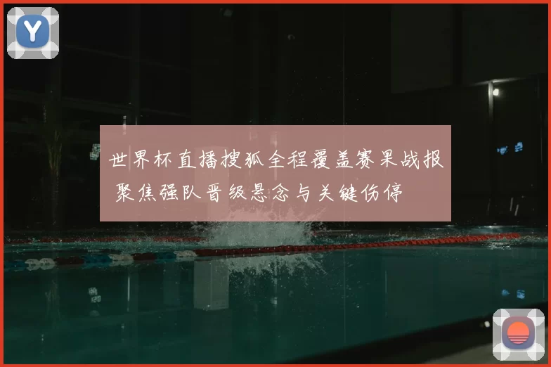 世界杯直播搜狐全程覆盖赛果战报 聚焦强队晋级悬念与关键伤停