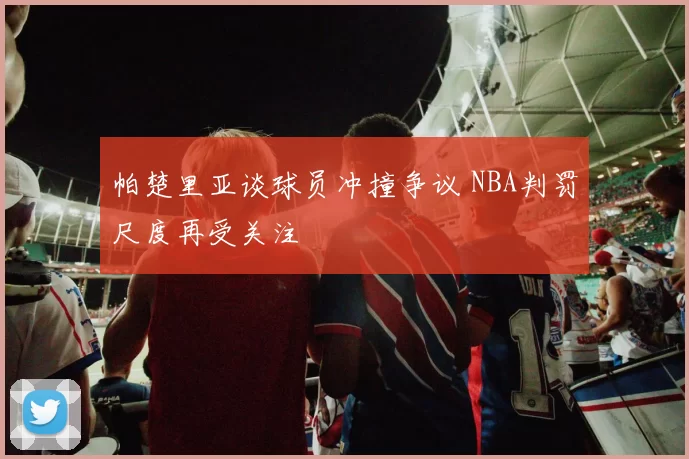 帕楚里亚谈球员冲撞争议 NBA判罚尺度再受关注