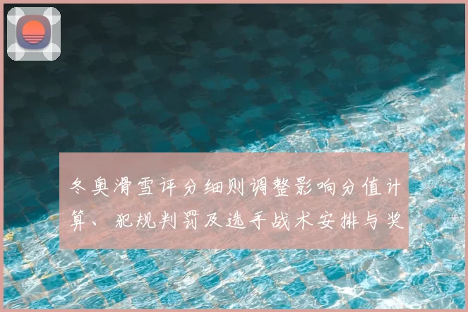 冬奥滑雪评分细则调整影响分值计算、犯规判罚及选手战术安排与奖牌争夺
