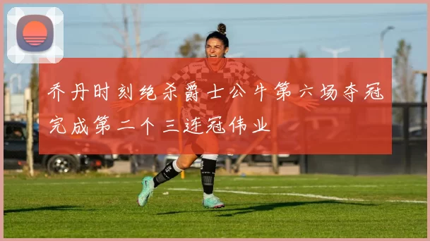乔丹时刻绝杀爵士公牛第六场夺冠完成第二个三连冠伟业