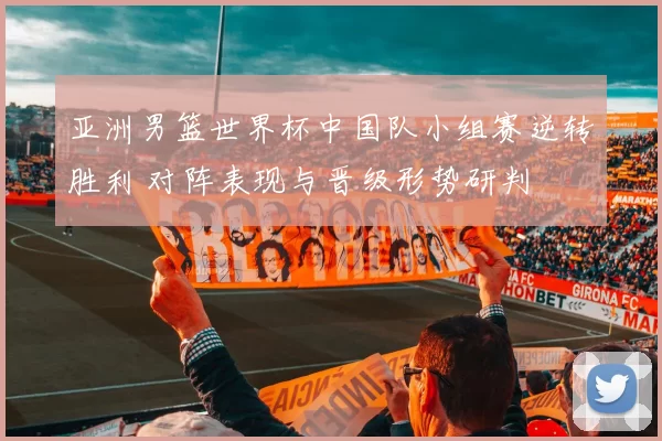 亚洲男篮世界杯中国队小组赛逆转胜利 对阵表现与晋级形势研判