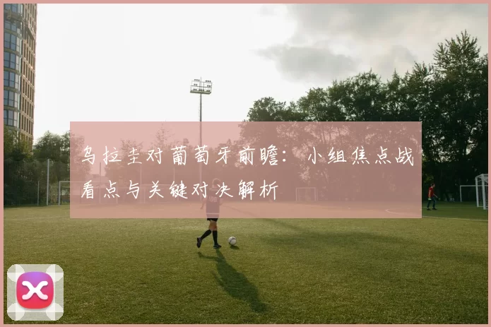 乌拉圭对葡萄牙前瞻：小组焦点战看点与关键对决解析
