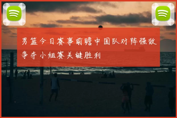 男篮今日赛事前瞻中国队对阵强敌争夺小组赛关键胜利