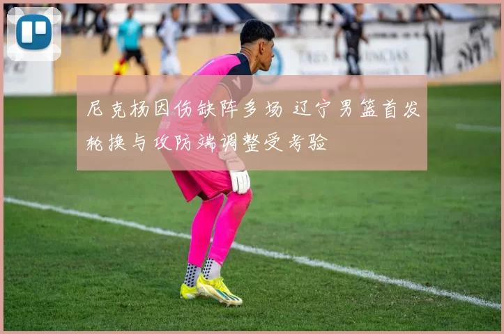 尼克杨因伤缺阵多场 辽宁男篮首发轮换与攻防端调整受考验