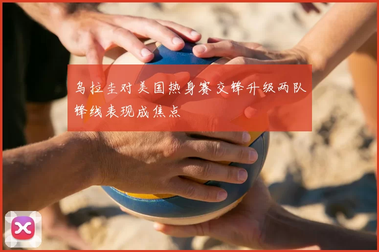 乌拉圭对美国热身赛交锋升级两队锋线表现成焦点