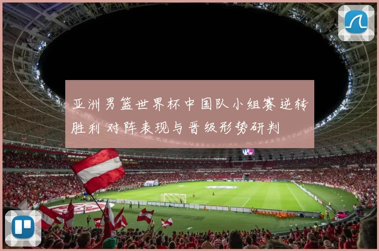 亚洲男篮世界杯中国队小组赛逆转胜利 对阵表现与晋级形势研判