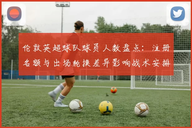 伦敦英超球队球员人数盘点：注册名额与出场轮换差异影响战术安排