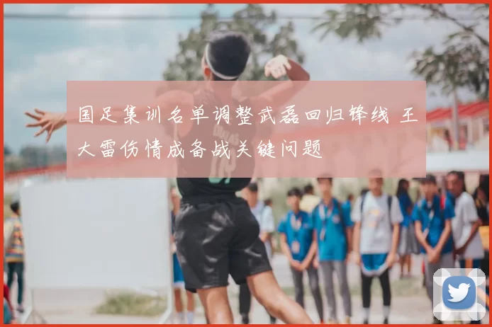 国足集训名单调整武磊回归锋线 王大雷伤情成备战关键问题