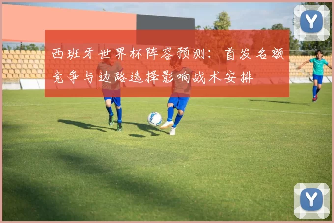 西班牙世界杯阵容预测：首发名额竞争与边路选择影响战术安排