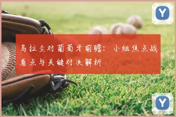 乌拉圭对葡萄牙前瞻:小组焦点战看点与关键对决解析