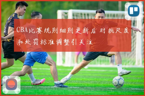 CBA比赛规则细则更新后 对抗尺度和处罚标准调整引关注
