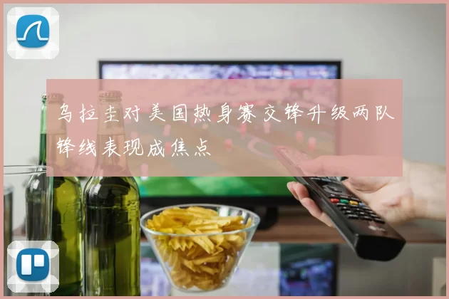 乌拉圭对美国热身赛交锋升级两队锋线表现成焦点