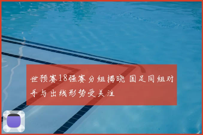 世预赛18强赛分组揭晓 国足同组对手与出线形势受关注