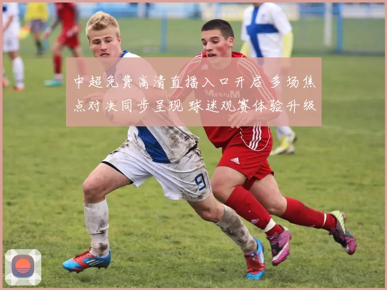 中超免费高清直播入口开启 多场焦点对决同步呈现 球迷观赛体验升级