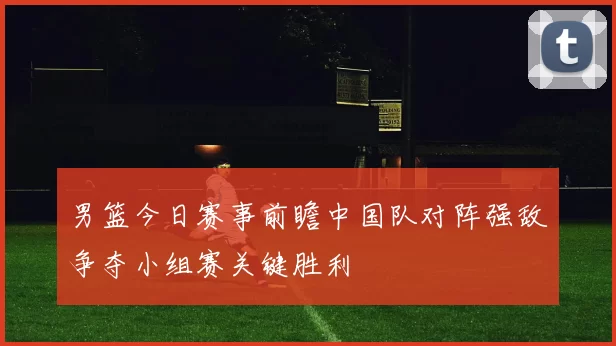 男篮今日赛事前瞻中国队对阵强敌争夺小组赛关键胜利