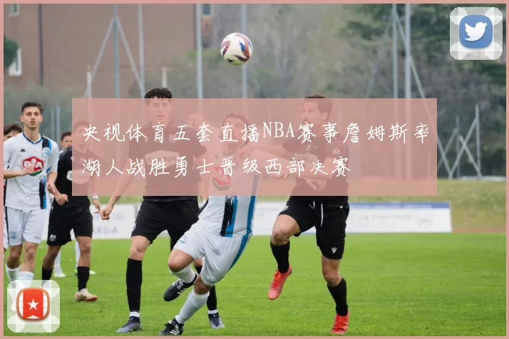 央视体育五套直播NBA赛事詹姆斯率湖人战胜勇士晋级西部决赛