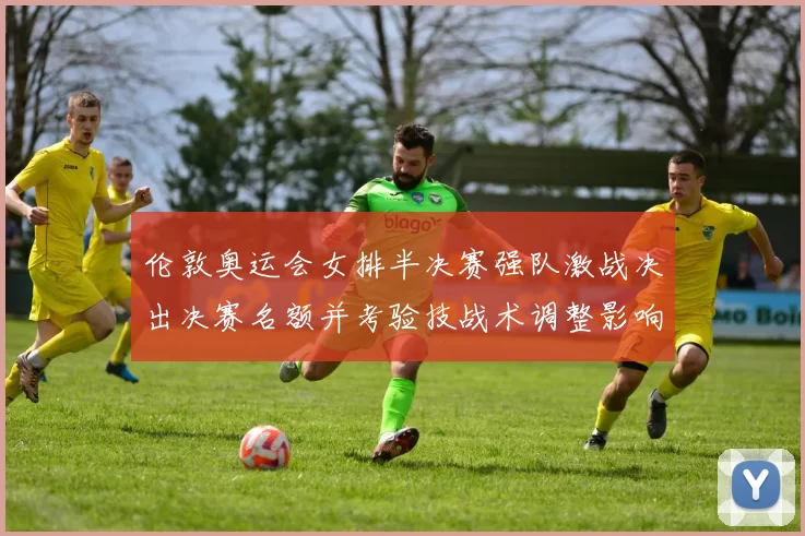 伦敦奥运会女排半决赛强队激战决出决赛名额并考验技战术调整影响