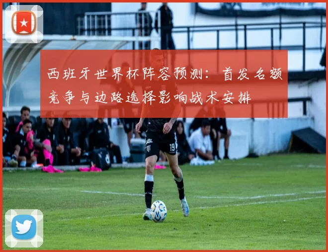 西班牙世界杯阵容预测：首发名额竞争与边路选择影响战术安排