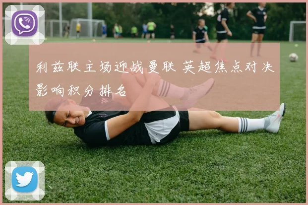 利兹联主场迎战曼联 英超焦点对决影响积分排名