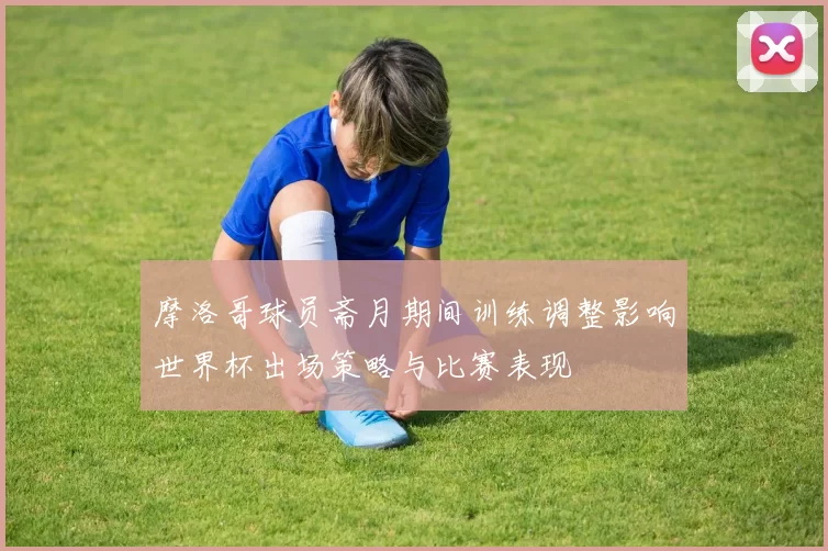 摩洛哥球员斋月期间训练调整影响世界杯出场策略与比赛表现