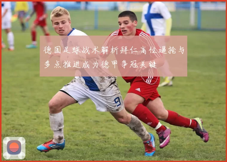 德国足球战术解析拜仁高位逼抢与多点推进成为德甲争冠关键
